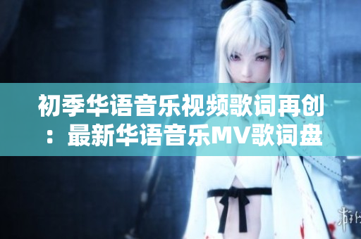 初季華語音樂視頻歌詞再創(chuàng)：最新華語音樂MV歌詞盤點(diǎn)