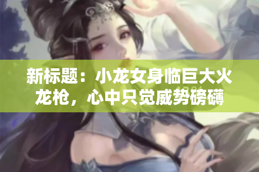 新標(biāo)題：小龍女身臨巨大火龍槍，心中只覺威勢磅礴