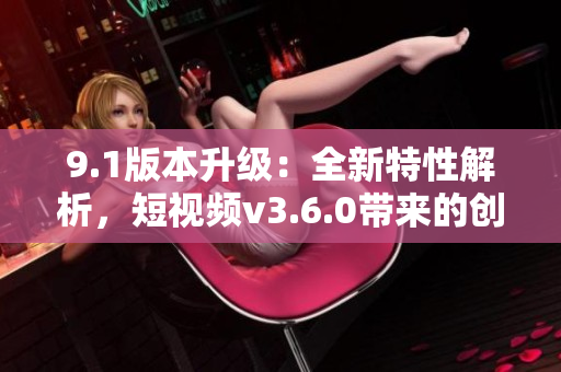 9.1版本升級：全新特性解析，短視頻v3.6.0帶來的創(chuàng)新功能與優(yōu)化體驗(yàn)
