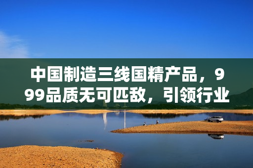 中國制造三線國精產(chǎn)品，999品質(zhì)無可匹敵，引領(lǐng)行業(yè)新潮流