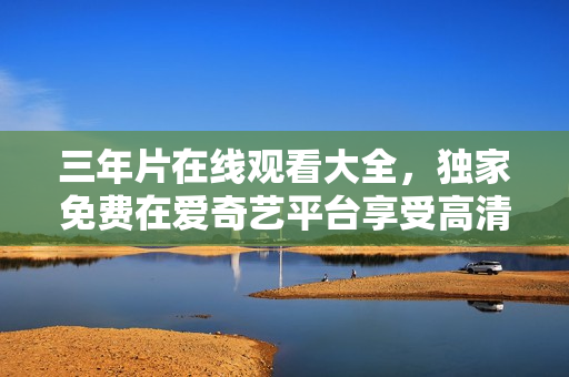 三年片在線觀看大全，獨(dú)家免費(fèi)在愛奇藝平臺(tái)享受高清影視內(nèi)容