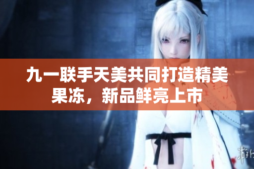 九一聯(lián)手天美共同打造精美果凍，新品鮮亮上市