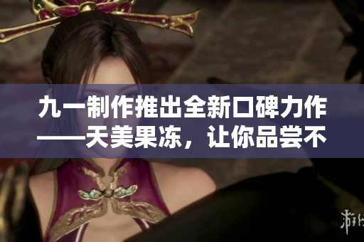 九一制作推出全新口碑力作——天美果凍，讓你品嘗不一樣的美味！
