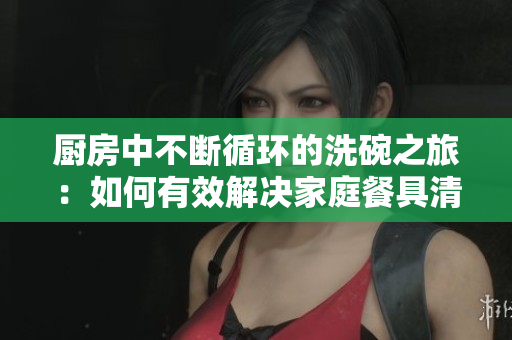 廚房中不斷循環(huán)的洗碗之旅：如何有效解決家庭餐具清洗難題