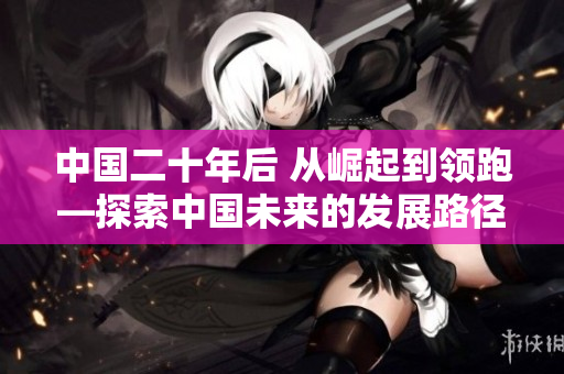 中國二十年后 從崛起到領(lǐng)跑—探索中國未來的發(fā)展路徑