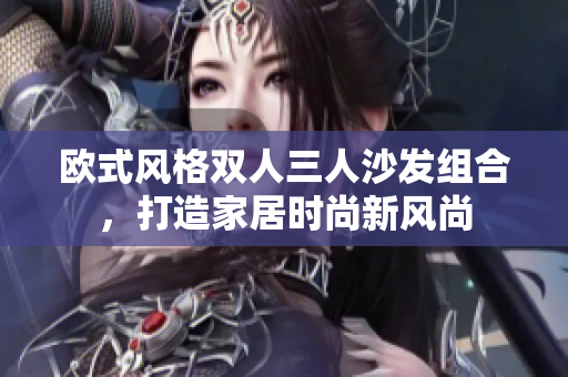 歐式風(fēng)格雙人三人沙發(fā)組合，打造家居時(shí)尚新風(fēng)尚