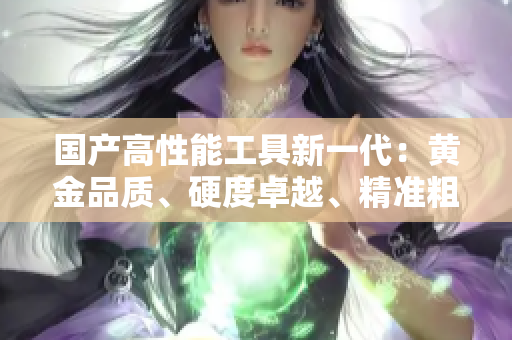 國產(chǎn)高性能工具新一代：黃金品質(zhì)、硬度卓越、精準(zhǔn)粗獷