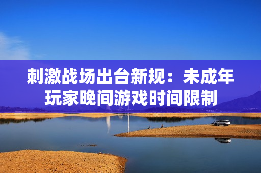刺激戰(zhàn)場(chǎng)出臺(tái)新規(guī)：未成年玩家晚間游戲時(shí)間限制