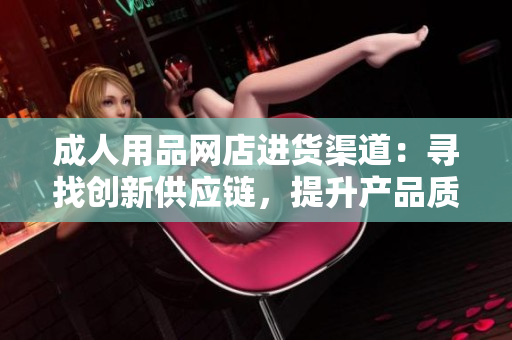 成人用品網(wǎng)店進貨渠道：尋找創(chuàng)新供應(yīng)鏈，提升產(chǎn)品質(zhì)量