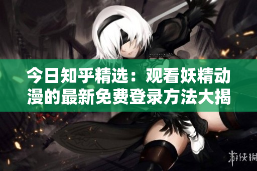 今日知乎精選：觀看妖精動漫的最新免費(fèi)登錄方法大揭秘，盡在知乎！