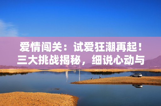 愛情闖關(guān)：試愛狂潮再起！三大挑戰(zhàn)揭秘，細(xì)說心動(dòng)與真情的交錯(cuò)