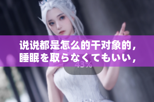 說(shuō)說(shuō)都是怎么的干對(duì)象的，睡眠を取らなくてもいい，睡覺(jué)抓著小雞一晚上會(huì)怎樣，睡過(guò)年紀(jì)最大的多少歲六十多，水潤(rùn)緊致銷魂低吟古代，水潤(rùn)緊致銷魂低吟77