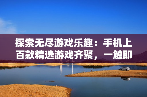 探索無盡游戲樂趣：手機上百款精選游戲齊聚，一觸即發(fā)！