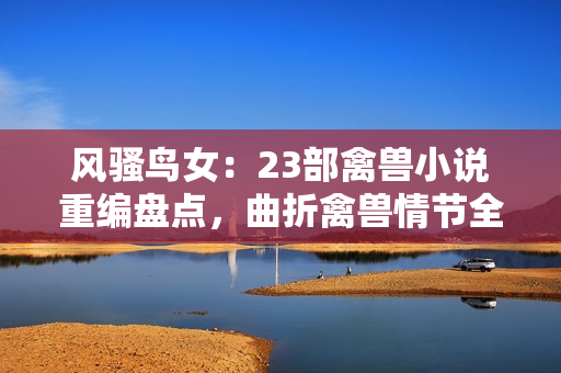 風(fēng)騷鳥女：23部禽獸小說重編盤點，曲折禽獸情節(jié)全解析！