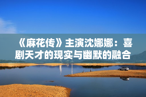 《麻花傳》主演沈娜娜：喜劇天才的現(xiàn)實(shí)與幽默的融合