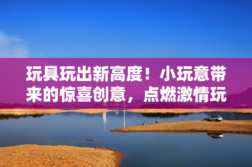 玩具玩出新高度！小玩意帶來的驚喜創(chuàng)意，點燃激情玩樂樂趣