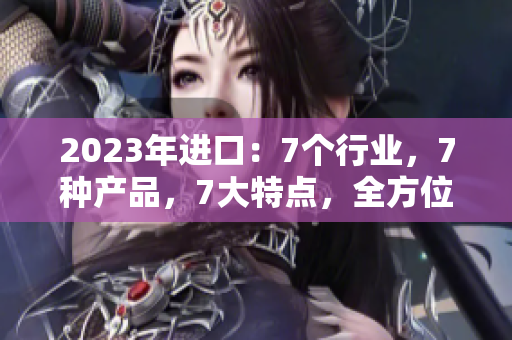2023年進(jìn)口：7個(gè)行業(yè)，7種產(chǎn)品，7大特點(diǎn)，全方位解讀