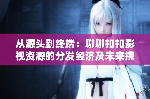 從源頭到終端：聊聊扣扣影視資源的分發(fā)經(jīng)濟(jì)及未來挑戰(zhàn)