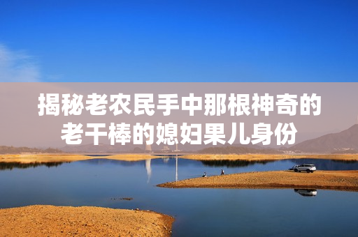 揭秘老農(nóng)民手中那根神奇的老干棒的媳婦果兒身份