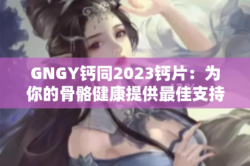 GNGY鈣同2023鈣片：為你的骨骼健康提供最佳支持