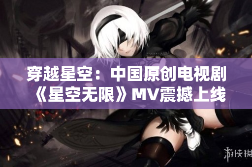 穿越星空：中國原創(chuàng)電視劇《星空無限》MV震撼上線！