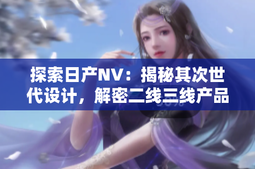 探索日產(chǎn)NV：揭秘其次世代設(shè)計，解密二線三線產(chǎn)品之魅力