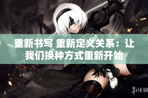 重新書(shū)寫(xiě) 重新定義關(guān)系：讓我們換種方式重新開(kāi)始