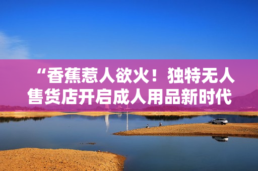 “香蕉惹人欲火！獨特?zé)o人售貨店開啟成人用品新時代”