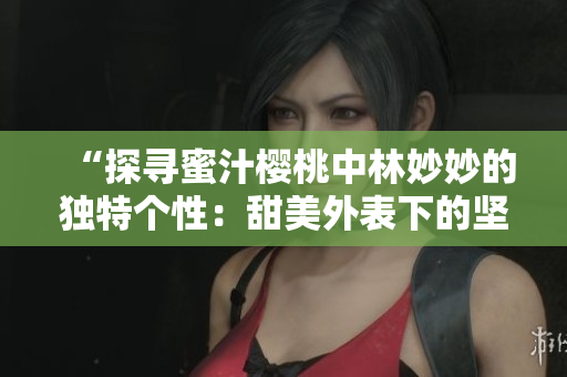 “探尋蜜汁櫻桃中林妙妙的獨特個性：甜美外表下的堅韌與智慧”