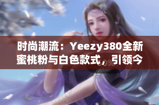 時尚潮流：Yeezy380全新蜜桃粉與白色款式，引領(lǐng)今季潮流
