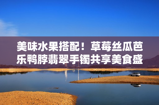美味水果搭配！草莓絲瓜芭樂鴨脖翡翠手鐲共享美食盛宴