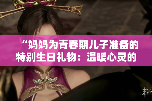 “媽媽為青春期兒子準(zhǔn)備的特別生日禮物：溫暖心靈的思念與成長之禮”