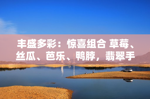 豐盛多彩：驚喜組合 草莓、絲瓜、芭樂、鴨脖，翡翠手鐲飽覽美味舌尖上盛宴