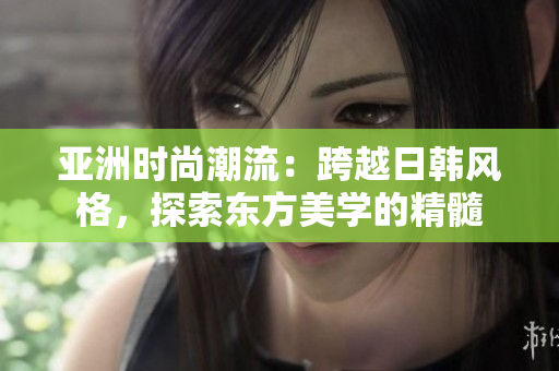亞洲時尚潮流：跨越日韓風格，探索東方美學的精髓
