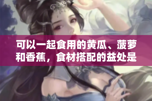 可以一起食用的黃瓜、菠蘿和香蕉，食材搭配的益處是什么？