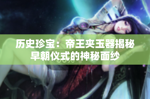 歷史珍寶：帝王夾玉器揭秘早朝儀式的神秘面紗