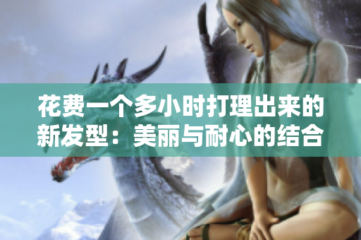 花費一個多小時打理出來的新發(fā)型：美麗與耐心的結(jié)合