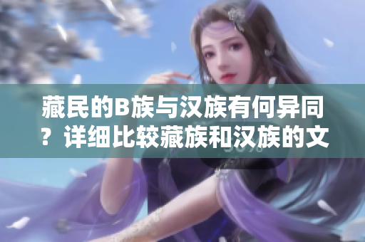 藏民的B族與漢族有何異同？詳細(xì)比較藏族和漢族的文化、生活習(xí)慣以及社會特點