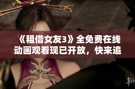 《租借女友3》全免費(fèi)在線動(dòng)畫(huà)觀看現(xiàn)已開(kāi)放，快來(lái)追劇啦!