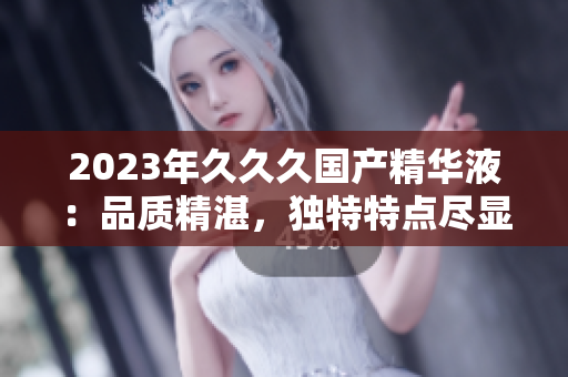 2023年久久久國(guó)產(chǎn)精華液：品質(zhì)精湛，獨(dú)特特點(diǎn)盡顯