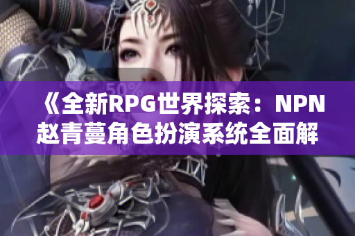 《全新RPG世界探索：NPN趙青蔓角色扮演系統(tǒng)全面解析與體驗(yàn)指南》