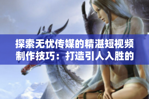 探索無憂傳媒的精湛短視頻制作技巧：打造引人入勝的內(nèi)容