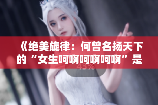 《絕美旋律：何曾名揚(yáng)天下的“女生呵啊呵啊呵啊”是哪首歌？》