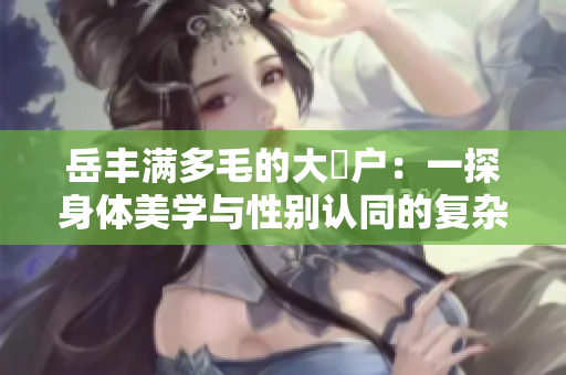 岳豐滿多毛的大隂戶：一探身體美學(xué)與性別認(rèn)同的復(fù)雜關(guān)系