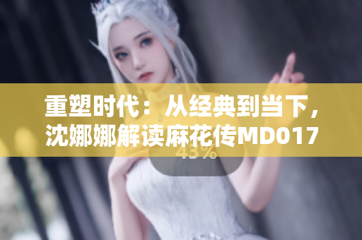 重塑時代：從經(jīng)典到當(dāng)下，沈娜娜解讀麻花傳MD0174