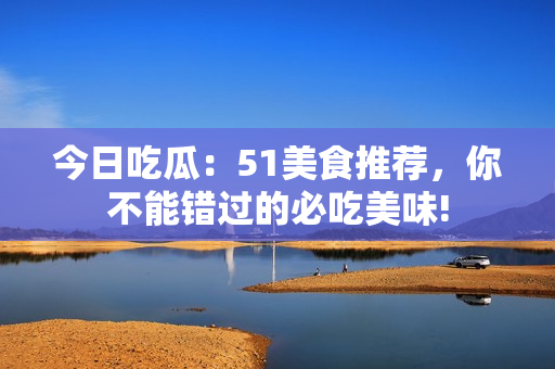 今日吃瓜：51美食推薦，你不能錯過的必吃美味!