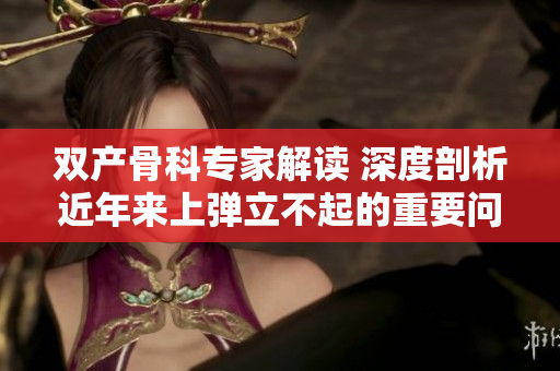 雙產(chǎn)骨科專家解讀 深度剖析近年來上彈立不起的重要問題