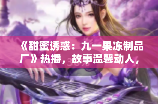 《甜蜜誘惑：九一果凍制品廠(chǎng)》熱播，故事溫馨動(dòng)人，情感與創(chuàng)業(yè)并重
