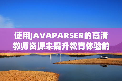 使用JAVAPARSER的高清教師資源來提升教育體驗的技巧與方法