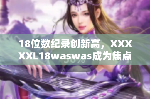 18位數(shù)紀(jì)錄創(chuàng)新高，XXXXXL18waswas成為焦點(diǎn)